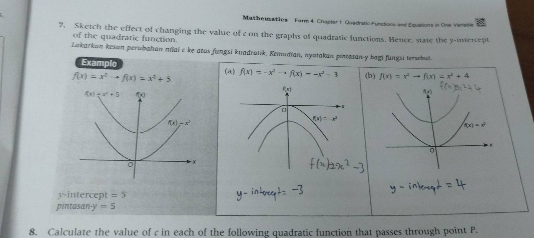 Mathematics Form 4 Chapter 1 Quadratic Functions and Equations in One Variable
7. Sketch the effect of changing the value of c on the graphs of quadratic functions. Hence, state the y-intercept
of the quadratic function.
Lakarkan kesan perubahan nilai c ke atas fungsi kuadratik. Kemudian, nyatakan pintasan-y bagi fungsi tersebut.
Example
f(x)=x^2to f(x)=x^2+5
(a) f(x)=-x^2to f(x)=-x^2-3 (b) f(x)=x^2to f(x)=x^2+4
f(x)
f(x)=x^2
x
o
y-intercept =5
pintasan- y=5
8. Calculate the value of c in each of the following quadratic function that passes through point P.