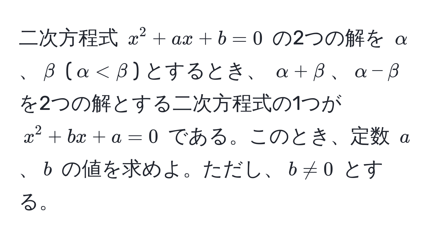 二次方程式 $x^2 + ax + b = 0$ の2つの解を $alpha$、$beta$ ($alpha < beta$) とするとき、 $alpha + beta$、$alpha - beta$ を2つの解とする二次方程式の1つが $x^2 + bx + a = 0$ である。このとき、定数 $a$、$b$ の値を求めよ。ただし、$b != 0$ とする。