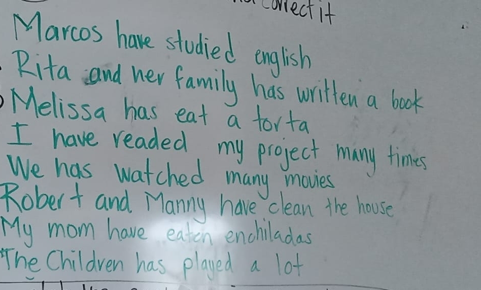 correct if 
Marcos have studied english 
Rita and her family has written a book 
Melissa has eat a forta 
I have readed my project many times 
We has watched many movies 
Robert and Manny have clean the house 
My mom have eaten enchiladas 
The Children has played a lot