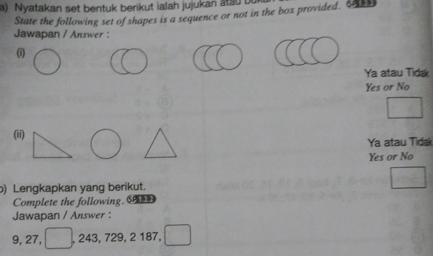 Nyatakan set bentuk berikut ialah jujukan atau bu
State the following set of shapes is a sequence or not in the box provided.
Jawapan / Answer :
(i)
Ya atau Tidak
Yes or No
(ii)
Ya atau Tidak
Yes or No
b) Lengkapkan yang berikut.
Complete the following. S
Jawapan / Answer :
9, 27, , 243, 729, 2 187,