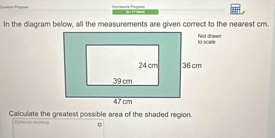 Prssion Progne Homework Progress 
52 / 77 Marks 
Calculate the greatest possible area of the shaded region. 
Optional working