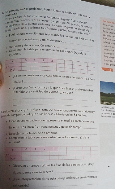 En parejas, lean el problema, hagan lo que se indica en cada caso v
respondan.
En un partido de futbol americano femenil jugaron "Las cadetes
Nos culdam Adamás del
contra "Las linces". Si "Las linces" ganarón con 54 puntos, hicieron »
touchdowns de 6 puntos cada uno, así como y goles de campo de 3 física, pract
positivo en la
puntos cada uno, ¿cuántos touchdowns y goles de campo hicieron departe tam
Escriban una ecuación que represente los puntos que hicieren "Las
linces' en touchdowns y goles de campo.
brinda bèné a la szlud m
y Despejen y de la ecuación anterior._
_
;Considerer
su práctica
Completen la tabla para encontrar las soluciones (x,y) de la
ecuación.
la concenty
orja el sem
esponsabi
disciplina
;Es conveniente en este caso tomar valores negativos de x para
tabular?_
Existe una única forma en la que "Las linces" pudieron haber
obtenido esa cantidad de puntos? ¿Por qué?
_
_
La LIFFAE (Liga Futbol Americar
Consideren ahora que 11 fue el total de anotaciones (entre touchdowns y promuœre el de
goles de campo) con el que "Las linces" obtuvieron los 54 puntos.  las mu iee  e 
Escriban una ecuación que represente el total de anotaciones que
hicieron "Las linces" en touchdowns y goles de campo._
Despejen y de la ecuación anterior._
Completen la tabla para encontrar las soluciones  x,y de la
ecuación.
Observen en ambas tablas las filas de las parejas (x,y) ¿Hay
alguna pareja que se repita?
_
¿Qué interpretación tiene esta pareja ordenada en el contexto
del partido?
_