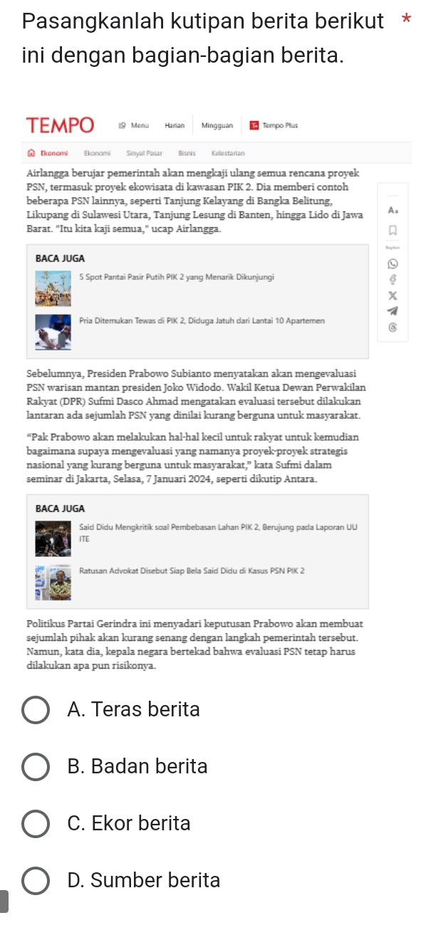 Pasangkanlah kutipan berita berikut *
ini dengan bagian-bagian berita.
TEMPO   Menu Harian Mingguan Tempo Plus
Ekanomi Ekonomi Sinyal Pasar Bisnis Kollestarian
Airlangga berujar pemerintah akan mengkaji ulang semua rencana proyek
PSN, termasuk proyek ekowisata di kawasan PIK 2. Dia memberi contoh
beberapa PSN lainnya, seperti Tanjung Kelayang di Bangka Belitung,
Likupang di Sulawesi Utara, Tanjung Lesung di Banten, hingga Lido di Jawa Aa
Barat. "Itu kita kaji semua," ucap Airlangga.
BACA JUGA
5 Spot Pantai Pasir Putih PIK 2 yang Menarik Dikunjungi
Pria Ditemukan Tewas di PIK 2, Diduga Jatuh dari Lantai 10 Apartemen
③
Sebelumnya, Presiden Prabowo Subianto menyatakan akan mengevaluasi
PSN warisan mantan presiden Joko Widodo. Wakil Ketua Dewan Perwakilan
Rakyat (DPR) Sufmi Dasco Ahmad mengatakan evaluasi tersebut dilakukan
lantaran ada sejumlah PSN yang dinilai kurang berguna untuk masyarakat.
“Pak Prabowo akan melakukan hal-hal kecil untuk rakyat untuk kemudian
bagaimana supaya mengevaluasi yang namanya proyek-proyek strategis
nasional yang kurang berguna untuk masyarakat,” kata Sufmi dalam
seminar di Jakarta, Selasa, 7 Januari 2024, seperti dikutip Antara.
BACA JUGA
Said Didu Mengkritik soal Pembebasan Lahan PIK 2, Berujung pada Laporan UU
ITE
Ratusan Advokat Disebut Siap Bella Said Didu di Kasus PSN PIK 2
Politikus Partai Gerindra ini menyadari keputusan Prabowo akan membuat
sejumlah pihak akan kurang senang dengan langkah pemerintah tersebut.
Namun, kata dia, kepala negara bertekad bahwa evaluasi PSN tetap harus
dilakukan apa pun risikonya.
A. Teras berita
B. Badan berita
C. Ekor berita
D. Sumber berita