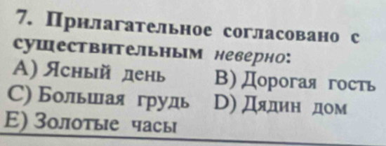 Прнлагательное согласовано с
Cушествительным неверно:
A) Ясный день B)Дорогая гость
С) Большаягрудь D) Дядин дом
E) Зοлотые чась