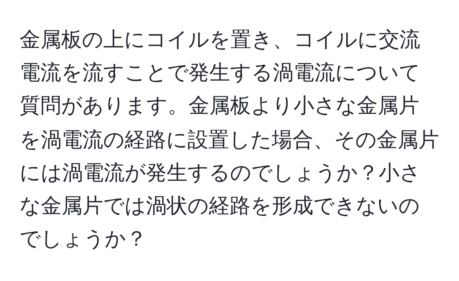 金属板の上にコイルを置き、コイルに交流電流を流すことで発生する渦電流について質問があります。金属板より小さな金属片を渦電流の経路に設置した場合、その金属片には渦電流が発生するのでしょうか？小さな金属片では渦状の経路を形成できないのでしょうか？