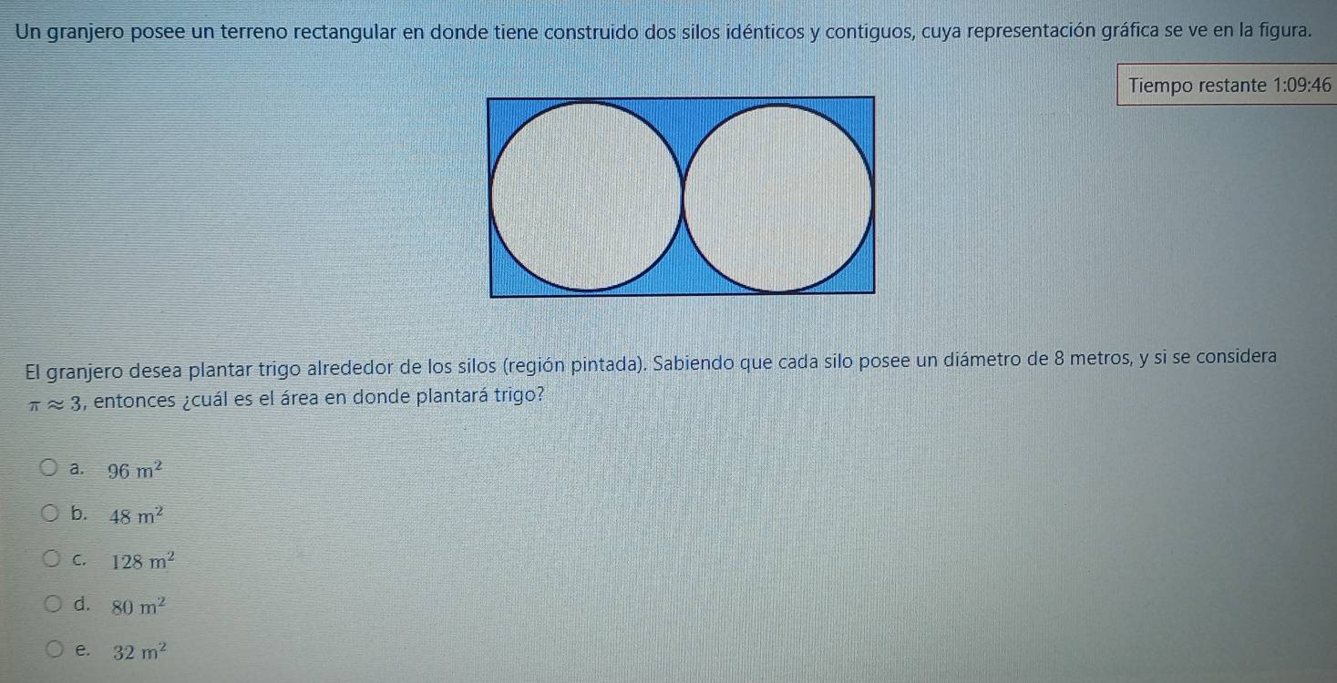 Un granjero posee un terreno rectangular en donde tiene construido dos silos idénticos y contiguos, cuya representación gráfica se ve en la figura.
Tiempo restante 1:09:46
El granjero desea plantar trigo alrededor de los silos (región pintada). Sabiendo que cada silo posee un diámetro de 8 metros, y si se considera
π approx 3 , entonces ¿cuál es el área en donde plantará trigo?
a. 96m^2
b. 48m^2
C. 128m^2
d. 80m^2
e. 32m^2