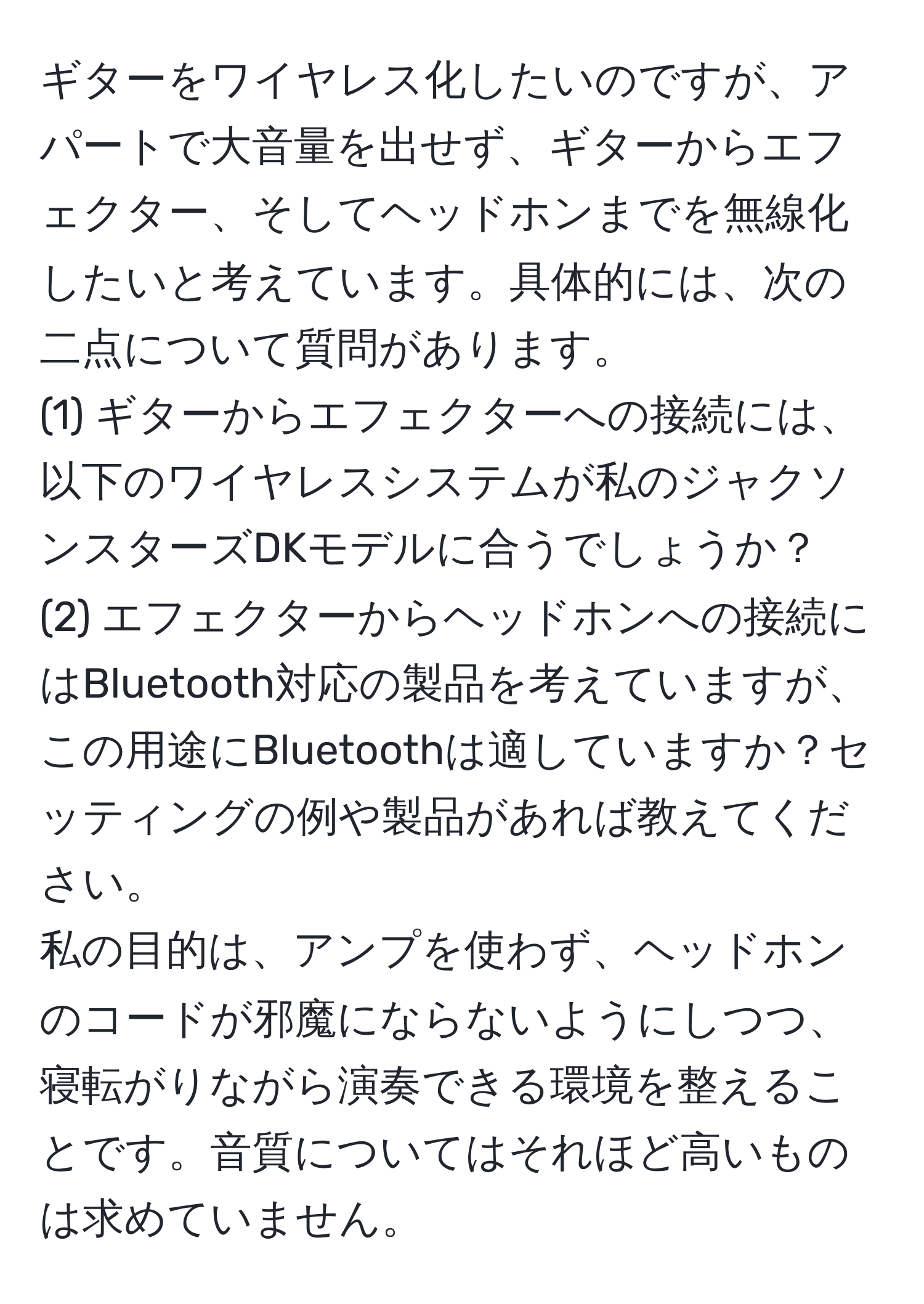 ギターをワイヤレス化したいのですが、アパートで大音量を出せず、ギターからエフェクター、そしてヘッドホンまでを無線化したいと考えています。具体的には、次の二点について質問があります。  
(1) ギターからエフェクターへの接続には、以下のワイヤレスシステムが私のジャクソンスターズDKモデルに合うでしょうか？  
(2) エフェクターからヘッドホンへの接続にはBluetooth対応の製品を考えていますが、この用途にBluetoothは適していますか？セッティングの例や製品があれば教えてください。  
私の目的は、アンプを使わず、ヘッドホンのコードが邪魔にならないようにしつつ、寝転がりながら演奏できる環境を整えることです。音質についてはそれほど高いものは求めていません。