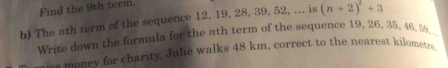 Find the 9th term. 
b) The nth term of the sequence 12, 19, 28, 39, 52, ... is (n+2)^2+3
Write down the formula for the nth term of the sequence 19, 26, 35, 46, 59, ... 
e o ey for charity, Julie walks 48 km, correct to the nearest kilometre,