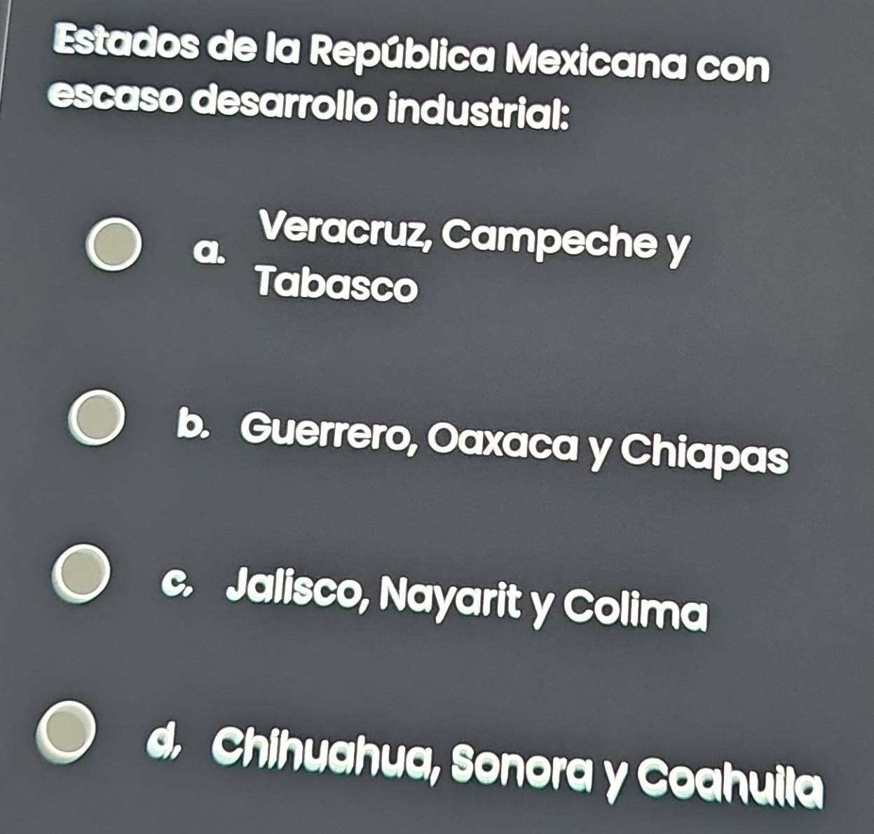 Estados de la República Mexicana con
escaso desarrollo industrial:
Veracruz, Campeche y
Tabasco
b. Guerrero, Oaxaca y Chiapas
y Jalisco, Nayarit y Colima
d. Chihuahua, Sonora y Coahuila