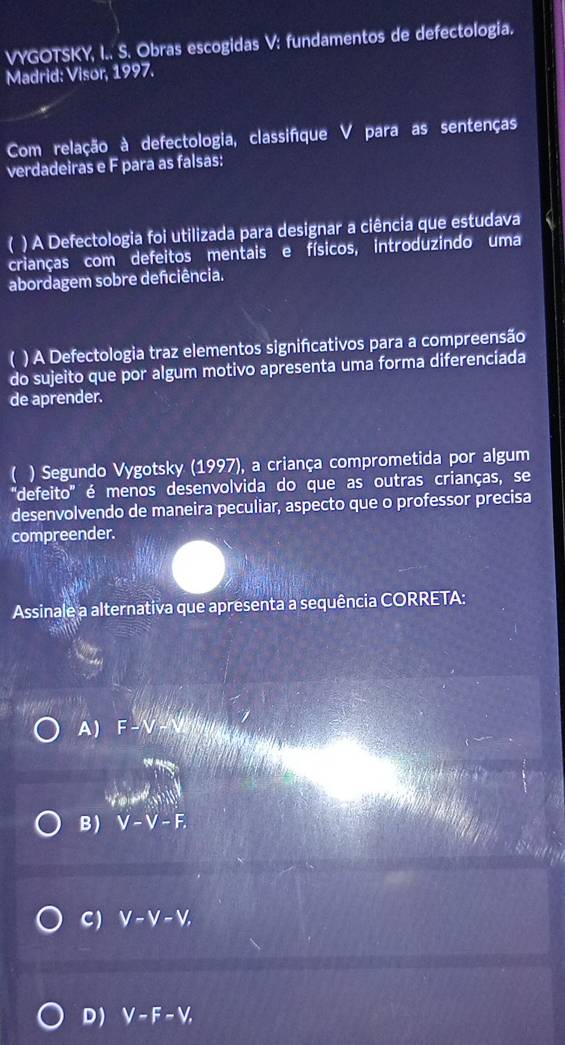 VYGOTSKY, I.. S. Obras escogidas V: fundamentos de defectologia.
Madrid: Visor, 1997.
Com relação à defectologia, classifíque V para as sentenças
verdadeiras e F para as falsas:
) A Defectologia foi utilizada para designar a ciência que estudava
crianças com defeitos mentais e físicos, introduzindo uma
abordagem sobre defciência.
a ) A Defectologia traz elementos signifcativos para a compreensão
do sujeito que por algum motivo apresenta uma forma diferenciada
de aprender.
( ) Segundo Vygotsky (1997), a criança comprometida por algum
''defeito'' é menos desenvolvida do que as outras crianças, se
desenvolvendo de maneira peculiar, aspecto que o professor precisa
compreender.
Assinale a alternativa que apresenta a sequência CORRETA:
A) F-N+
'Tow'
B) V-V-F.
C) V-V-V,
D) V-F-V,