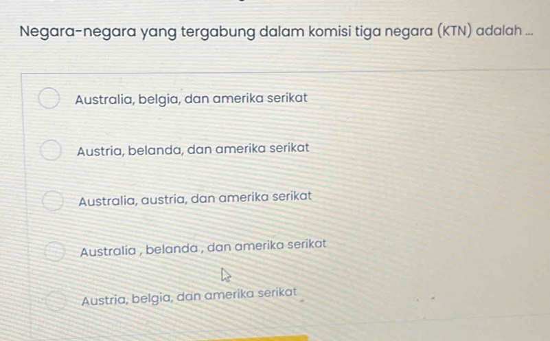 Negara-negara yang tergabung dalam komisi tiga negara (KTN) adalah ...
Australia, belgia, dan amerika serikat
Austria, belanda, dan amerika serikat
Australia, austria, dan amerika serikat
Australia , belanda , dan amerika serikat
Austria, belgia, dan amerika serikat