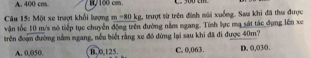 A. 400 cm. B100 cm. C. 500 cm.
Câu 15: Một xe trượt khối lượng m=80kg 1, trượt từ trên đỉnh núi xuống. Sau khi đã thu được
vận tốc 10 m/s nó tiếp tục chuyển động trên đường nằm ngang. Tính lực mạ sát tác dụng lên xe
trên đoạn đường nằm ngang, nếu biết rằng xe đó dừng lại sau khi đã đi được 40m?
A. 0,050. B. 0,125. C. 0,063. D. 0,030.