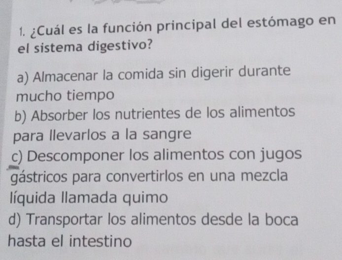 ¿Cuál es la función principal del estómago en
el sistema digestivo?
a) Almacenar la comida sin digerir durante
mucho tiempo
b) Absorber los nutrientes de los alimentos
para llevarlos a la sangre
c) Descomponer los alimentos con jugos
gástricos para convertirlos en una mezcla
líquida llamada quimo
d) Transportar los alimentos desde la boca
hasta el intestino