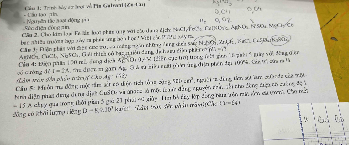 Trình bày sơ lượt về Pin Galvani (Zn-Cu)
- Cấu tạo pin.
- Nguyên tắc hoạt động pin
-Sức điện động pin.
Câu 2. Cho kim loại Fe lần lượt phản ứng với các dung dịch: NaCl, FeCl₃, 6 Cu(NO_3)_2 AgNO_3,NiSO_4,MgCl_2.C_6
bao nhiêu trường hợp xảy ra phản ứng hóa học? Viết các PTPU xảy ra.
Câu 3: Điện phân với điện cực trơ, có màng ngăn những dung dịch sau: NaNOs, Zư _2Cl_2,NaCl,CuS6 K_2SO_4
Ag VO_3, CuCl_2, Ni_2SO_4 :. Giải thích có bạo nhiêu dung dịch sau điện phân có pH =7 7
Câu 4: Điện phân 100 mL dung dịch AgNO3 0,4M (điện cực trơ) trong thời gian 16 phút 5 giây với dòng điện
có cường 10 I=2A , thu được m gam Ag. Giả sử hiệu suất phản ứng điện phân đạt 100%. Giá trị của m là
(Làm tròn đến phần trăm)( Cho Ag: 108)
Câu 5: Muốn mạ đồng một tấm sắt có diện tích tổng cộng 500cm^2 , người ta dùng tấm sắt làm cathode của một
bình điện phân đựng dung dịch CuSO_4 và anode là một thanh đồng nguyên chất, rồi cho dòng điện có cường độ l
=15A chạy qua trong thời gian 5 giờ 21 phút 40 giây. Tìm bề dày lớp đồng bám trên mặt tấm sắt (mm). Cho biết
đồng có khối lượng riêng D=8,9.10^3kg/m^3. (Làm tròn đến phần trăm)(Cho Cu=64)