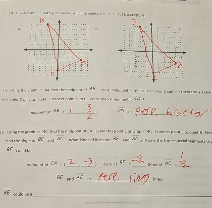 Graph △ ABC on both grids below using the paints A(4,-2),B(-2,5) , an d C(0,-4).
15. Using the graph in 14a, find the midpoint of overline AB (Hint: Midpoint Formula is on your chapter 1 theorems.) Label
this point D on graph 14a. Connect point D to C. What special segment is CD 7
midpoint of overline AB= _ _ 1 5_ overline CD is a_
16. Using the graph in 14b, find the midpoint of CA. Label this point E on graph 14b. Connect point E to point B. Nov
find the slope of overline BE and overline AC What kinds of lines are BE and overline AC ? Name the three special segments tha
_
overline BE could be. overline AC
midpaint of overline CA= _ _slope of overline BE= _ slope of
overline BE and overline AC are _lines.
overline BE could be a_
_
_.