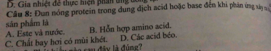 Gia nhiệt đề thực hiện phần tng dông
Câu 8: Đun nóng protein trong dung dịch acid hoặc base đến khi phản ứng xây 
sản phẩm là
A. Este và nước. B. Hỗn hợp amino acid.
C. Chất bay hơi có mùi khét. D. Các acid béo.
sau đây là đúng?