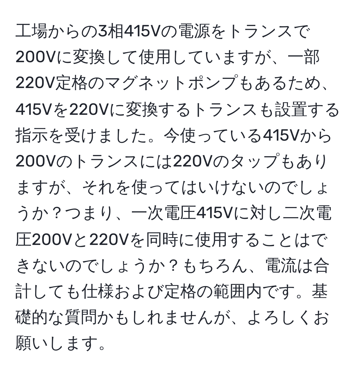 工場からの3相415Vの電源をトランスで200Vに変換して使用していますが、一部220V定格のマグネットポンプもあるため、415Vを220Vに変換するトランスも設置する指示を受けました。今使っている415Vから200Vのトランスには220Vのタップもありますが、それを使ってはいけないのでしょうか？つまり、一次電圧415Vに対し二次電圧200Vと220Vを同時に使用することはできないのでしょうか？もちろん、電流は合計しても仕様および定格の範囲内です。基礎的な質問かもしれませんが、よろしくお願いします。