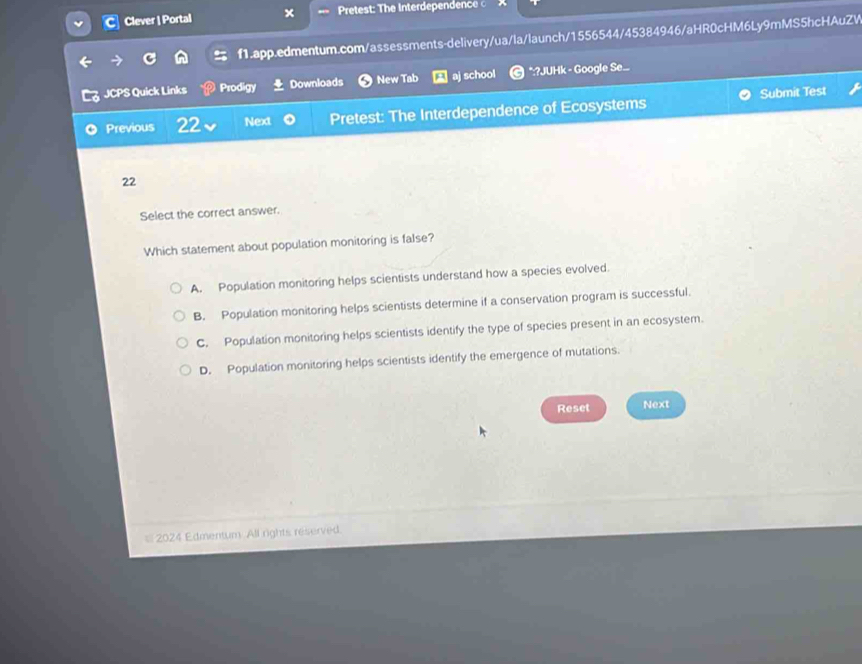 Clever | Portal Pretest: The Interdependence 
f1.app.edmentum.com/assessments-delivery/ua/la/launch/1556544/45384946/aHR0cHM6Ly9mMS5hcHAuZW
JCPS Quick Links Prodigy Downloads New Tab aj school *:?JUHk - Google Se...
Submit Test
Previous 22 Next Pretest: The Interdependence of Ecosystems
22
Select the correct answer.
Which statement about population monitoring is false?
A. Population monitoring helps scientists understand how a species evolved.
B. Population monitoring helps scientists determine if a conservation program is successful.
C. Population monitoring helps scientists identify the type of species present in an ecosystem.
D. Population monitoring helps scientists identify the emergence of mutations.
Reset Next
= 2024 Edmentum All rights reserved.
