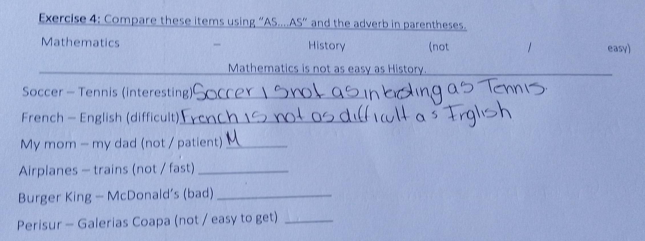 Compare these items using “AS....AS” and the adverb in parentheses. 
Mathematics History 
(not easy) 
Mathematics is not as easy as History. 
Soccer - Tennis (interesting)_ 
French - English (difficult)_ 
My mom - my dad (not / patient)_ 
Airplanes - trains (not / fast)_ 
Burger King - McDonald’s (bad)_ 
Perisur - Galerias Coapa (not / easy to get)_