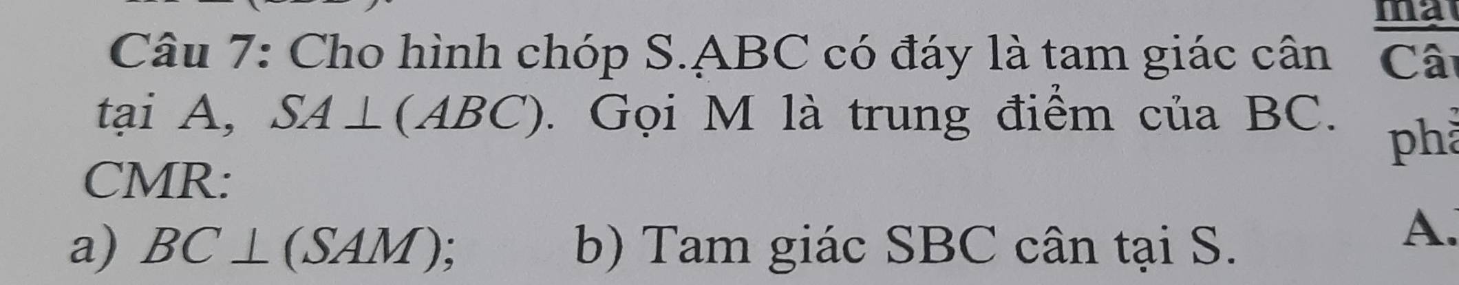 ma 
Câu 7: Cho hình chóp S. ABC có đáy là tam giác cân Câ 
tại A, SA⊥ (ABC). Gọi M là trung điểm của BC. phả 
CMR: 
a) BC⊥ (SAM), b) Tam giác SBC cân tại S. 
A.