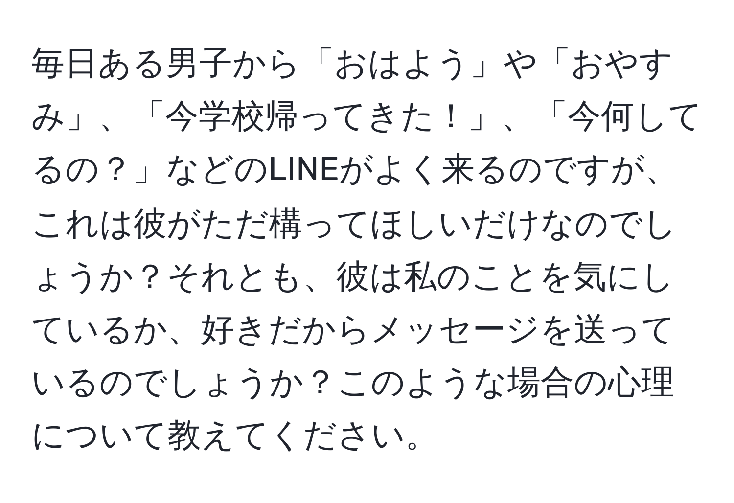 毎日ある男子から「おはよう」や「おやすみ」、「今学校帰ってきた！」、「今何してるの？」などのLINEがよく来るのですが、これは彼がただ構ってほしいだけなのでしょうか？それとも、彼は私のことを気にしているか、好きだからメッセージを送っているのでしょうか？このような場合の心理について教えてください。