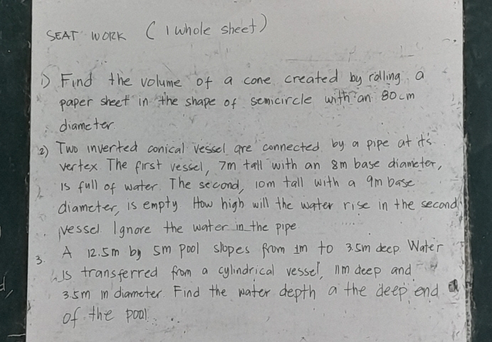 SAT WOrK CI whole sheef) 
D Find the volume of a cone created by rolling a 
paper sheet in the shape of semcircle with an 80 cm
diameter. 
2) Two inverted conical vessel are connected by a pipe at it's 
vertex. The first vessel, Im tall with an 8m base diameter, 
is full of water. The second, 1om tall with a 9m base 
diameter, is empty. How high will the water rise in the second 
(essel. I gnore the water in the pipe 
3. A 12. 5m by sm pool slopes from 1m to 3. 5m deep. Water 
his transferred from a cylindrical vessel, I1m deep and
35m in diameter. Find the water depth a the deep end 
of the poall