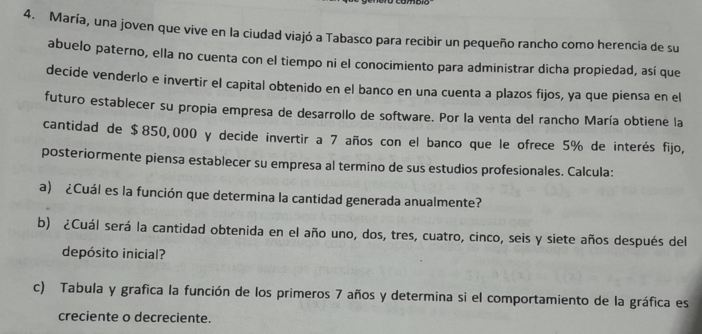 María, una joven que vive en la ciudad viajó a Tabasco para recibir un pequeño rancho como herencia de su 
abuelo paterno, ella no cuenta con el tiempo ni el conocimiento para administrar dicha propiedad, así que 
decide venderlo e invertir el capital obtenido en el banco en una cuenta a plazos fijos, ya que piensa en el 
futuro establecer su propia empresa de desarrollo de software. Por la venta del rancho María obtiene la 
cantidad de $850,000 y decide invertir a 7 años con el banco que le ofrece 5% de interés fijo, 
posteriormente piensa establecer su empresa al termino de sus estudios profesionales. Calcula: 
a) ¿Cuál es la función que determina la cantidad generada anualmente? 
b) ¿Cuál será la cantidad obtenida en el año uno, dos, tres, cuatro, cinco, seis y siete años después del 
depósito inicial? 
c) Tabula y grafica la función de los primeros 7 años y determina si el comportamiento de la gráfica es 
creciente o decreciente.