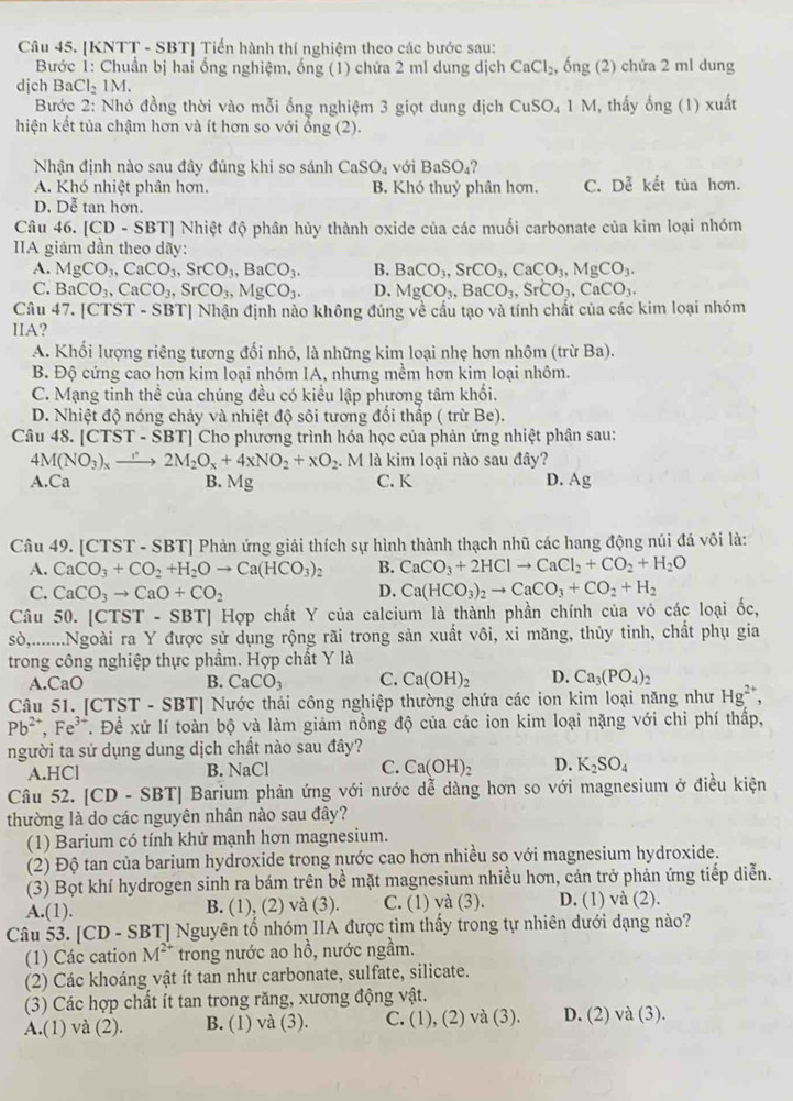 [KNTT - SBT] Tiến hành thí nghiệm theo các bước sau:
Bước 1: Chuẩn bị hai ống nghiệm, ống (1) chứa 2 ml dung dịch CaCl_2, ong(2) hứa 2 ml dung
dịch BaCl₂ 1M.
Bước 2: Nhỏ đồng thời vào mỗi ống nghiệm 3 giọt dung dịch CuSO_41M , thấy ong(1) xuat
hiện kết tủa chậm hơn và ít hơn so với ổng (2).
Nhận định nào sau đây đúng khi so sánh CaSO_4 với BaSO_4
A. Khó nhiệt phân hơn. B. Khó thuỷ phân hơn. C. Dễ kết tủa hơn.
D. Dễ tan hơn.
Câu 46. [CD - SBT] Nhiệt độ phân hủy thành oxide của các muối carbonate của kim loại nhóm
IIA giảm dần theo dãy:
A. MgCO_3,CaCO_3,SrCO_3,BaCO_3. B. BaCO_3,SrCO_3,CaCO_3,MgCO_3.
C. BaCO_3,CaCO_3,SrCO_3,MgCO_3. D. MgCO_3,BaCO_3,SrCO_3,CaCO_3.
Câu 47. [CTST - SBT] Nhận định nào không đúng về cầu tạo và tính chất của các kim loại nhóm
IIA?
A. Khối lượng riêng tương đối nhỏ, là những kim loại nhẹ hơn nhôm (trừ Ba).
B. Độ cứng cao hơn kim loại nhóm IA, nhưng mềm hơn kim loại nhôm.
C. Mạng tinh thể của chúng đều có kiểu lập phương tâm khối.
D. Nhiệt độ nóng chảy và nhiệt độ sôi tương đối thấp ( trừ Be).
Câu 48. [CTST-SBT] Cho phương trình hóa học của phản ứng nhiệt phân sau:
4M(NO_3)_xto 2M_2O_x+4xNO_2+xO_2.M là kim loại nào sau đây?
A.Ca B. Mg C. K D. Ag
Câu 49. [CTST - SBT] Phản ứng giải thích sự hình thành thạch nhũ các hang động núi đá vôi là:
A. CaCO_3+CO_2+H_2Oto Ca(HCO_3)_2 B. CaCO_3+2HClto CaCl_2+CO_2+H_2O
C. CaCO_3to CaO+CO_2 D. Ca(HCO_3)_2to CaCO_3+CO_2+H_2
Câu 50. [CTST - SBT] Hợp chất Y của calcium là thành phần chính của vỏ các loại ốc,
sò,........Ngoài ra Y được sử dụng rộng rãi trong sản xuất vôi, xi măng, thủy tinh, chất phụ gia
trong công nghiệp thực phẩm. Hợp chất Y là
A.CaO B. CaCO_3 C. Ca(OH)_2 D. Ca_3(PO_4)_2
Câu 51. [CTST - SBT] Nước thải công nghiệp thường chứa các ion kim loại năng như Hg^(2+),
Pb^(2+),Fe^(3+) T. Đề xử lí toàn bộ và làm giảm nồng độ của các ion kim loại nặng với chi phí thấp,
người ta sử dụng dung dịch chất nào sau đây?
A.HCl B. NaCl C. Ca(OH)_2 D. K_2SO_4
Câu 52. [CD - SBT] Barium phản ứng với nước dễ dàng hơn so với magnesium ở điều kiện
thường là do các nguyên nhân nào sau đây?
(1) Barium có tính khử mạnh hơn magnesium.
(2) Độ tan của barium hydroxide trong nước cao hơn nhiều so với magnesium hydroxide.
(3) Bọt khí hydrogen sinh ra bám trên bề mặt magnesium nhiều hơn, cản trở phản ứng tiếp diễn.
A.(1). B. (1), (2) và (3). C. (1) và (3). D. (1) và (2).
Câu 53. [CD - S BTI Nguyên tố nhóm IIA được tìm thấy trong tự nhiên dưới dạng nào?
(1) Các cation M^(2+) trong nước ao hồ, nước ngầm.
(2) Các khoáng vật ít tan như carbonate, sulfate, silicate.
(3) Các hợp chất ít tan trong răng, xương động vật.
A.(1) và (2). B. (1) và (3). C. (1), (2) và (3). D. (2) và (3).