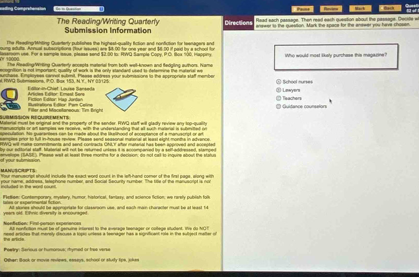 eading Comprehension Go to Question Pauso Roviea Mark Back Quest 52 of
Read each passage. Then read each question about the passage. Decide w
The Reading/Writing Quarterly Directions answer to the question. Mark the space for the answer you have chosen.
Submission Information
The Reading/Writing Quarterly publishes the highest-quality fiction and nonfiction for teenagers and
oung adults. Annual subscriptions (four issues) are $8.00 for one year and $6.00 if paid by a school for
lassroom use. For a sample issue, please send $2.00 to: RWQ Sample Copy, P.O. Box 100, Happiny,
Y 10000. Who would most likely purchase this magazine?
The Reading/Writing Quarterly accepts material from both well-known and fledgling authors. Name
ecognition is not important; quality of work is the only standard used to determine the material we
urchase. Employees cannot submit. Please address your submissions to the appropriate staff member
st RWQ Submissions, P.O. Bax 153, N.Y.. NY 03125: School nurses
Editor-In-Chief: Louise Sanseda Lawyers
Articles Editor: Emest Sere
Fiction Editor: Hap Jordan Teachers
a Illustrations Editor: Pam Celine Guidance counselors
Filler and Miscellaneous: Tim Brigh
SÜBMISSION REQUIREMENTS:
Material must be original and the property of the sender. RWQ staff will gladly review any top-quality
manuscripts or art samples we receive, with the understanding that all such material is submitted on
speculation. No guarantees can be made about the likelihood of acceptance of a manuscript or art
samples prior to full in-house review. Please send seasonal material at least eight months in advance.
RWQ will make commitments and send contracts ONLY after material has been approved and accepted
by our editorial staff. Material will not be returned unless it is accompanied by a self-addressed, stamped
envelope (SASE). Please wait at least three months for a decision; do not call to inquire about the status
af your submission
MANUSCRIPTS:
Your manuscript should include the exact word count in the left-hand corner of the first page, along with
your name, address, telephone number, and Social Security number. The title of the manuscript is not
included in the word count.
Flction: Contemporary, mystery, humor, historical, fantasy, and science fiction; we rarely publish folk
tales or experimental fiction.
All stories should be appropriate for classroom use, and each main character must be at least 14
years old. Ethnic diversity is encouraged.
Nonfiction: First-person experiences
All nonfiction must be of genuine interest to the average teenager or college student. We do NOT
need articles that merely discuss a topic unless a teenager has a significant role in the subject matter of
the article.
Poetry: Serious or humorous; rhymed or free verse
Other: Book or movie reviews, essays, school or study tips, jokes