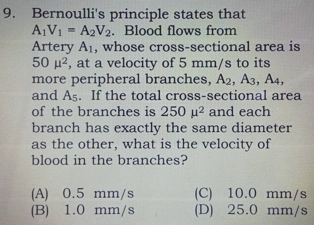 Bernoulli's principle states that
A_1V_1=A_2V_2. Blood flows from
Artery A_1 , whose cross-sectional area is
50mu^2 , at a velocity of 5 mm/s to its
more peripheral branches, A_2, A_3, A_4, 
and A_5. If the total cross-sectional area
of the branches is 250mu^2 and each
branch has exactly the same diameter
as the other, what is the velocity of
blood in the branches?
(A) 0.5 mm/s (C) 10.0 mm/s
(B) 1.0 mm/s (D) 25.0 mm/s