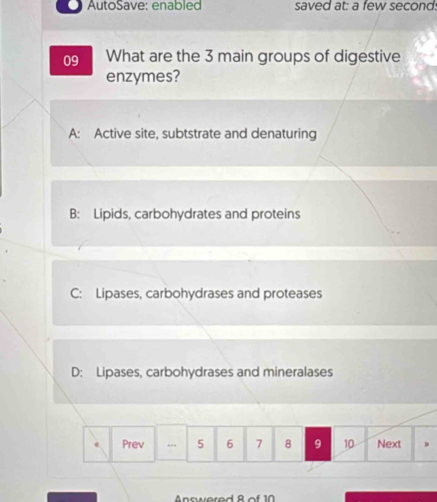 AutoSave: enabled saved at: a few second.
09 What are the 3 main groups of digestive
enzymes?
A: Active site, subtstrate and denaturing
B: Lipids, carbohydrates and proteins
C: Lipases, carbohydrases and proteases
D: Lipases, carbohydrases and mineralases
e Prev .. 5 6 7 8 9 10 Next 。
Answered 8 of 10