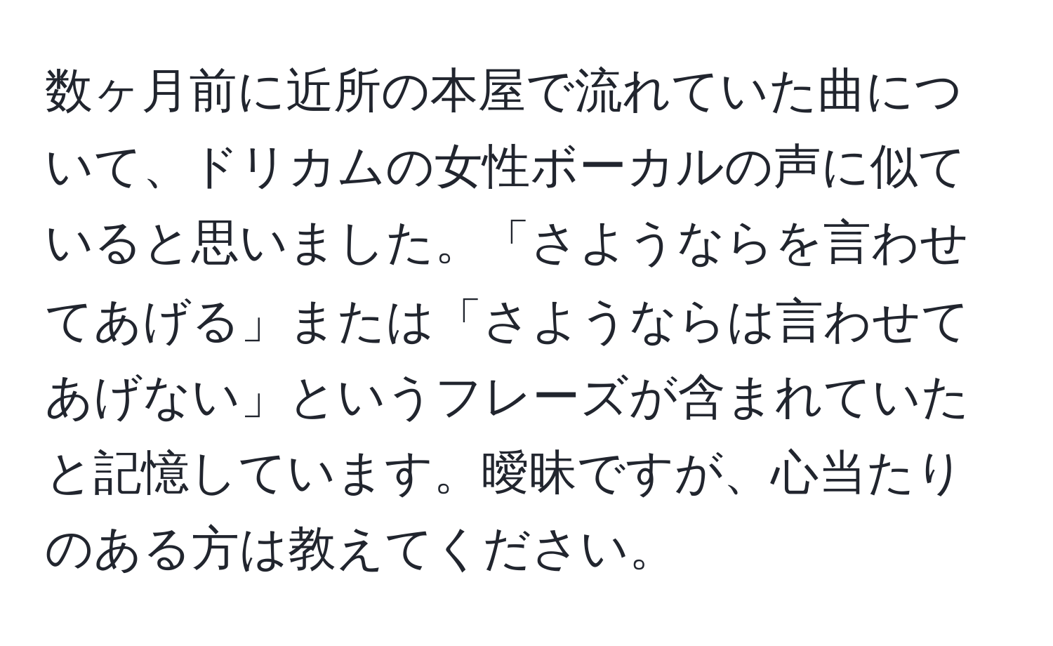 数ヶ月前に近所の本屋で流れていた曲について、ドリカムの女性ボーカルの声に似ていると思いました。「さようならを言わせてあげる」または「さようならは言わせてあげない」というフレーズが含まれていたと記憶しています。曖昧ですが、心当たりのある方は教えてください。