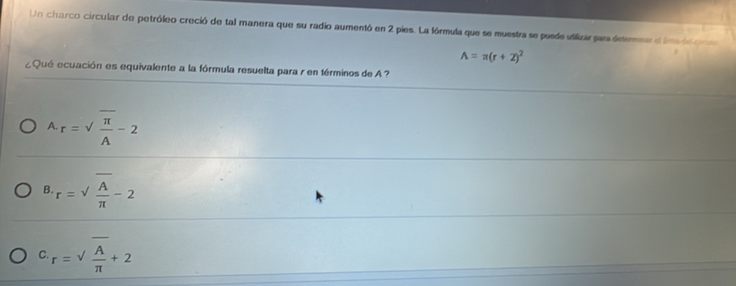 Un charco circular de petróleo creció de tal manera que su radio aumentó en 2 pies. La fórmula que se muestra se puede uilizar para detenmnar el lra de cn
A=π (r+2)^2
¿Qué ecuación es equivalente a la fórmula resuelta para r en términos de A ?
A r=sqrt(frac π )A-2
B. r=sqrt(frac A)π -2
C r=sqrt(frac A)π +2