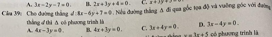 A. 3x-2y-7=0. B. 2x+3y+4=0. C. x+3y+3-
Câu 39: Cho đường thắng d:8x-6y+7=0. Nếu đường thẳng △ di qua gốc tọa độ và vuông góc với đường
thẳng d thì △ co phương trình là
A. 4x-3y=0. B. 4x+3y=0. C. 3x+4y=0. D. 3x-4y=0.
v=3x+5 có phương trình là