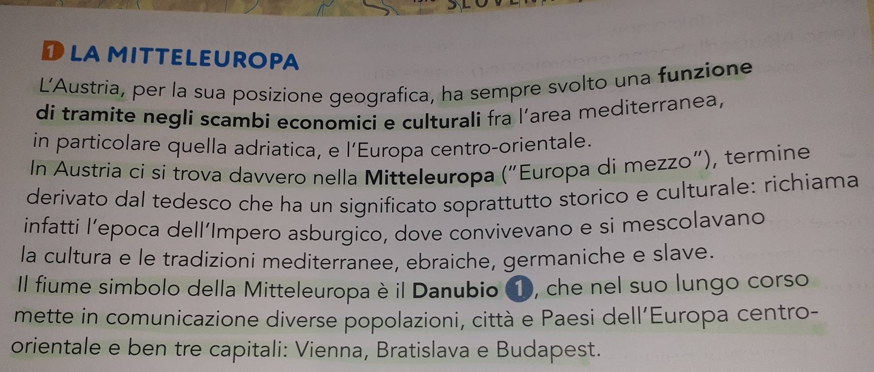 Dlamitteleuropa 
L'Austria, per la sua posizione geografica, ha sempre svolto una funzione 
di tramite negli scambi economici e culturali fra l’area mediterranea, 
in particolare quella adriatica, e l’Europa centro-orientale. 
In Austria ci si trova davvero nella Mitteleuropa ("Europa di mezzo"), termine 
derivato dal tedesco che ha un significato soprattutto storico e culturale: richiama 
infatti l’epoca dell´Impero asburgico, dove convivevano e si mescolavano 
la cultura e le tradizioni mediterranee, ebraiche, germaniche e slave. 
Il fiume simbolo della Mitteleuropa è il Danubio ①, che nel suo lungo corso 
mette in comunicazione diverse popolazioni, città e Paesi dell'Europa centro- 
orientale e ben tre capitali: Vienna, Bratislava e Budapest.