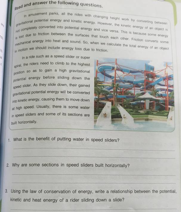 Read and answer the following questions. 
In amusement parks, all the rides with changing height work by converting between 
ahe gravitational potential energy and kinetic energy. However, the kinetic energy of an object is 
not completely converted into potential energy and vice versa. This is because some energy 
is lost due to friction between the surfaces that touch each other. Friction converts some 
mechanical energy into heat and sound. So, when we calculate the total energy of an object 
in motion we should include energy loss due to friction 
In a ride such as a speed slider or super 
spiral, the riders need to climb to the highest 
position so as to gain a high gravitational 
potential energy before sliding down the 
speed slider. As they slide down, their gained 
gravitational potential energy will be converted 
into kinetic energy, causing them to move down 
at high speed. Usually, there is some water 
in speed sliders and some of its sections are 
built horizontally. 
1. What is the benefit of putting water in speed sliders? 
_ 
_ 
2. Why are some sections in speed sliders built horizontally? 
_ 
_ 
3. Using the law of conservation of energy, write a relationship between the potential, 
kinetic and heat energy of a rider sliding down a slide? 
_