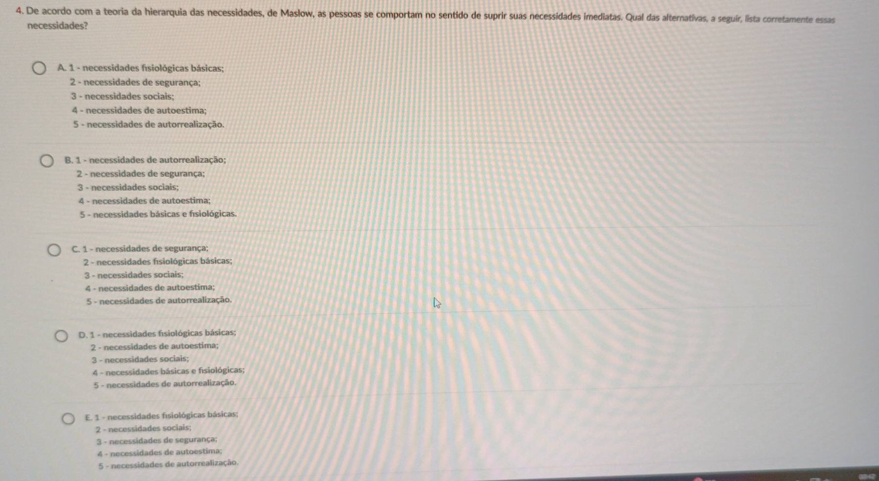 De acordo com a teoria da hierarquia das necessidades, de Maslow, as pessoas se comportam no sentido de suprir suas necessidades imediatas. Qual das alternativas, a seguir, lista corretamente essas
necessidades?
A. 1 - necessidades fisiológicas básicas;
2 - necessidades de segurança;
3 - necessidades sociais;
4 - necessidades de autoestima;
5 - necessidades de autorrealização.
B. 1 - necessidades de autorrealização;
2 - necessidades de segurança;
3 - necessidades sociais;
4 - necessidades de autoestima;
5 - necessidades básicas e fisiológicas.
C. 1 - necessidades de segurança;
2 - necessidades fisiológicas básicas;
3 - necessidades sociais;
4 - necessidades de autoestima;
5 - necessidades de autorrealização.
D. 1 - necessidades fsiológicas básicas;
2 - necessidades de autoestima;
3 - necessidades sociais;
4 - necessidades básicas e fisiológicas;
5 - necessidades de autorrealização.
E. 1 - necessidades fisiológicas básicas;
2 - necessidades sociais;
3 - necessidades de segurança;
4 - necessidades de autoestima;
5 - necessidades de autorrealização.