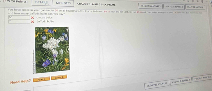 DETAILS MY NOTES CRAUDCOLALG6 3.5.EX.007.MI. PREVIOUS ANSWERS ASK YOUR TEACHE R PRACTCE ANOTHUR
You have space in your garden for 50 small flowering buibs. Crocus bulbs cost $0.25 each and daffudd buibs cost $0.8% each. Your budget alloes you to seend $ 9. % on bulle, a nwm 
and how many daffodil bulbs can you buy?
55 crocus bulbs
7 daffodil bulbs
Need Help? Read II Master ill
PREVIOUS ANSWERS ASK YOUR TEACHER PRACTICE ANOTHOER