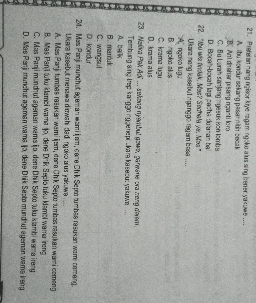 Pratelan nang ngisor kiye ragam ngoko alus sing bener yakuwe ....
A. ibu kondur sekang pasar nitih becak
B. Ani dhahar pisang nganti loro
C. Bu Lurah sanjang ngesuk kon lomba
D. Bocah-bocah lagi padha dolanan bal
22. “Ibu wis tindak, Mas? Sedhela ya, Mas.”
Ukara neng kasebut nganggo ragam basa ....
A. ngoko lugu
B. ngoko alus
C. krama lugu
D. krama alus
23. Nalika Pak Adi ... sekang nyambut gawe, garwane ora neng dalem.
Tembung sing trep kanggo nggenepi ukara kasebut yakuwe ....
A. balik
B. mantuk
C. wangsul
D. kondur
24. Mas Panji mundhut ageman warni ijem, dene Dhik Septo tumbas rasukan warni cemeng.
Ukara kasebut menawa diowahi dadi ngoko alus yakuwe ....
A. Mas Panji tumbas rasukan warni ijem, dene Dhik Septo tumbas rasukan warni cemeng
B. Mas Panji tuku klambi warna ijo, dene Dhik Septo tuku klambi warna ireng
C. Mas Panji mundhut ageman warna ijo, dene Dhik Septo tuku klambi warna ireng
D. Mas Panji mundhut ageman warna ijo, dene Dhik Septo mundhut ageman warna ireng