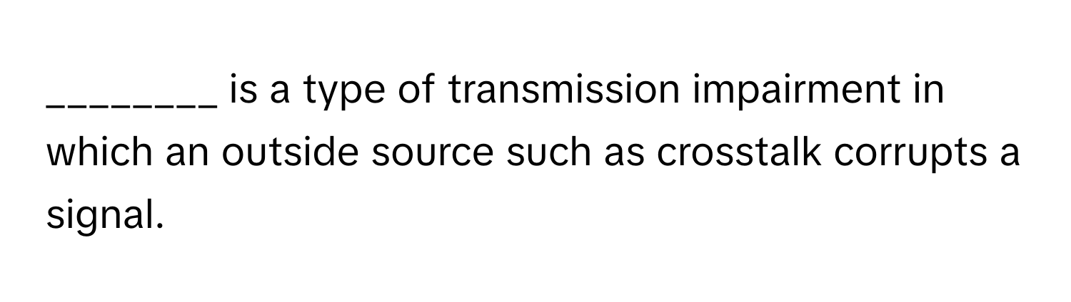 is a type of transmission impairment in which an outside source such as crosstalk corrupts a signal.