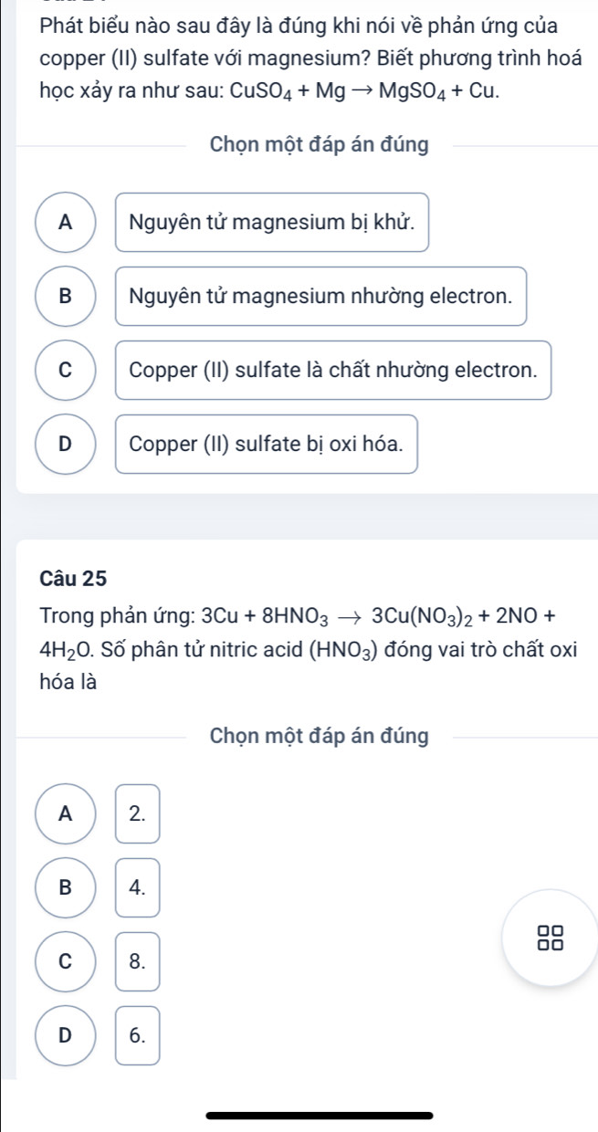 Phát biểu nào sau đây là đúng khi nói về phản ứng của
copper (II) sulfate với magnesium? Biết phương trình hoá
học xảy ra như sau: CuSO_4+Mgto MgSO_4+Cu. 
Chọn một đáp án đúng
A Nguyên tử magnesium bị khử.
B Nguyên tử magnesium nhường electron.
C Copper (II) sulfate là chất nhường electron.
D Copper (II) sulfate bị oxi hóa.
Câu 25
* Trong phản ứng: 3Cu+8HNO_3to 3Cu(NO_3)_2+2NO+
4H_2O. Số phân tử nitric acid (HNO_3) đóng vai trò chất oxi
hóa là
Chọn một đáp án đúng
A 2.
B 4.
C 8.
D 6.