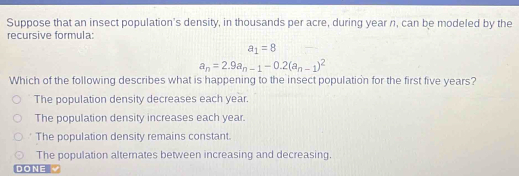 Suppose that an insect population's density, in thousands per acre, during year n, can be modeled by the
recursive formula:
a_1=8
a_n=2.9a_n-1-0.2(a_n-1)^2
Which of the following describes what is happening to the insect population for the first five years?
The population density decreases each year.
The population density increases each year.
The population density remains constant.
The population alternates between increasing and decreasing.
DONE