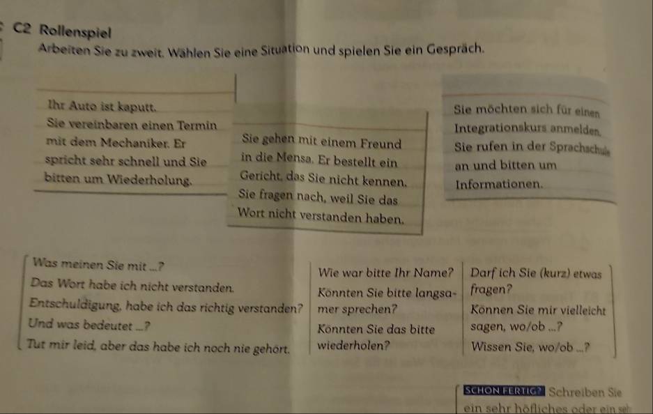 C2 Rollenspiel 
Arbeiten Sie zu zweit. Wählen Sie eine Situation und spielen Sie ein Gespräch. 
Ihr Auto ist kaputt. 
Sie möchten sich für einen 
Sie vereinbaren einen Termin Integrationskurs anmeldes. 
mit dem Mechaniker. Er Sie gehen mit einem Freund Sie rufen in der Sprachschule 
spricht sehr schnell und Sie in die Mensa. Er bestellt ein an und bitten um 
bitten um Wiederholung. Gericht, das Sie nicht kennen. Informationen. 
Sie fragen nach, weil Sie das 
Wort nicht verstanden haben. 
Was meinen Sie mit ...? Wie war bitte Ihr Name? Darf ich Sie (kurz) etwas 
Das Wort habe ich nicht verstanden. Könnten Sie bitte langsa- fragen? 
Entschuldigung, habe ich das richtig verstanden? mer sprechen? Können Sie mir vielleicht 
Und was bedeutet ...? Könnten Sie das bitte sagen, wo/ob ...? 
Tut mir leid, aber das habe ich noch nie gehört. wiederholen? Wissen Sie, wo/ob ...? 
SCHON FERTIG? Schreiben Sie 
ein sehr höfliches oder ein s