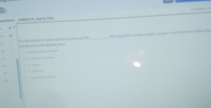 uestions st4hb11h_chp10.15m
3
^
15 _, the respiratory system supplies oxygen to and removes sashem dion
14
Via the mother's cardiovascular system and the
the blood of a developing fetus
16 a. reproductive system
17 b endocrine system
18 c uterus
19 it placents
e excretory system
20