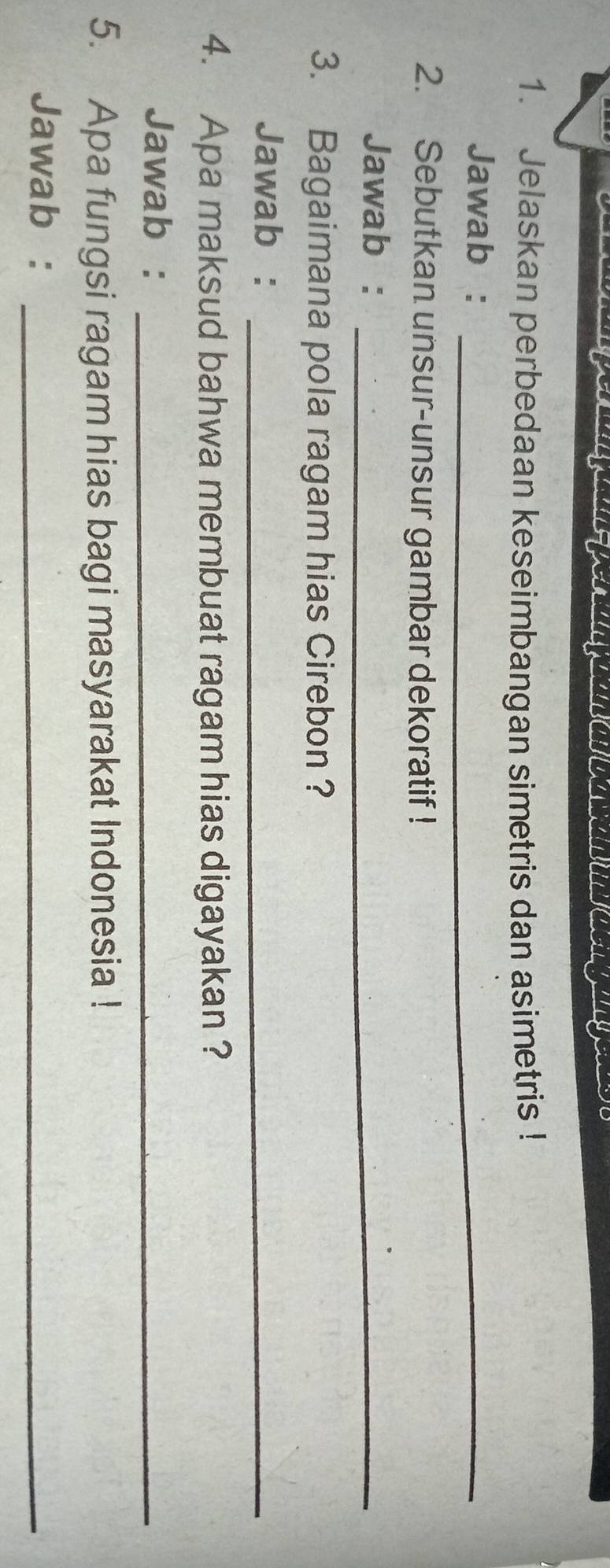 Jelaskan perbedaan keseimbangan simetris dan asimetris ! 
Jawab :_ 
2. Sebutkan unsur-unsur gambar dekoratif ! 
Jawab :_ 
3. Bagaimana pola ragam hias Cirebon ? 
Jawab :_ 
4. Apa maksud bahwa membuat ragam hias digayakan ? 
Jawab :_ 
5. Apa fungsi ragam hias bagi masyarakat Indonesia ! 
Jawab :_