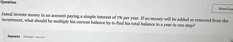 Question 
Show Exal 
Jamal invests money in an account paying a simple interest of 7% per year. If no money will be added or removed from the 
investment, what should he multiply his current balance by to find his total balance in a year in one step? 
Answer Attempt 1 out of 2