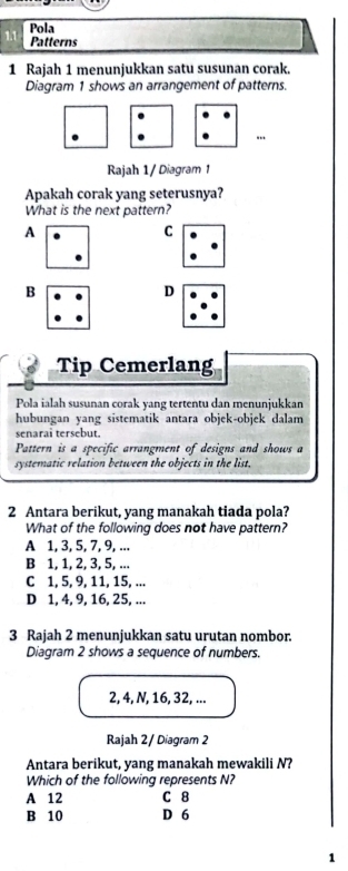 Pola
Patterns
1 Rajah 1 menunjukkan satu susunan corak.
Diagram 1 shows an arrangement of patterns.
Rajah 1 / Diagram 1
Apakah corak yang seterusnya?
What is the next pattern?
A
C
B
D
Tip Cemerlang
Pola ialah susunan corak yang tertentu dan menunjukkan
hubungan yang sistematik antara objek-objek dalam
senarai tersebut.
Pattern is a specific arrangment of designs and shows a
systematic relation between the objects in the list.
2 Antara berikut, yang manakah tiada pola?
What of the following does not have pattern?
A 1, 3, 5, 7, 9, ...
B 1, 1, 2, 3, 5, ...
C 1, 5, 9, 11, 15, ...
D 1, 4, 9, 16, 25, ...
3 Rajah 2 menunjukkan satu urutan nombor.
Diagram 2 shows a sequence of numbers.
2, 4, N, 16, 32, ...
Rajah 2 / Diagram 2
Antara berikut, yang manakah mewakili N?
Which of the following represents N?
A 12 C 8
B 10 D 6
1