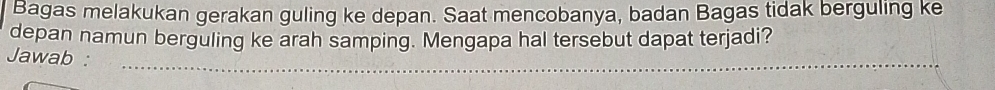 Bagas melakukan gerakan guling ke depan. Saat mencobanya, badan Bagas tidak berguling ke 
depan namun berguling ke arah samping. Mengapa hal tersebut dapat terjadi? 
_ 
Jawab :