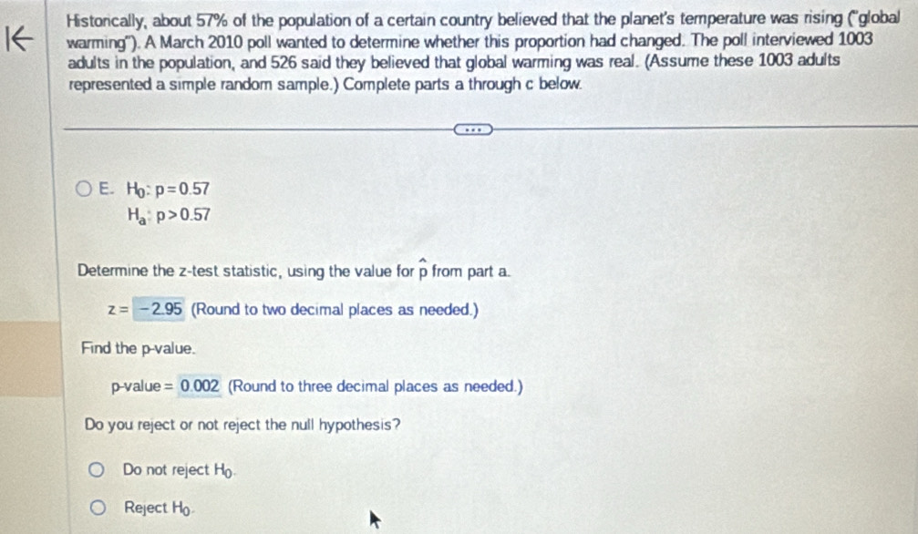 Historically, about 57% of the population of a certain country believed that the planet's temperature was rising (''global 
warming''). A March 2010 poll wanted to determine whether this proportion had changed. The poll interviewed 1003
adults in the population, and 526 said they believed that global warming was real. (Assume these 1003 adults 
represented a simple random sample.) Complete parts a through c below. 
E. H_0:p=0.57
H_a:p>0.57
Determine the z -test statistic, using the value for widehat p from part a.
z=-2.95 (Round to two decimal places as needed.) 
Find the p -value.
p -value =0.002 (Round to three decimal places as needed.) 
Do you reject or not reject the null hypothesis? 
Do not reject H_0
Reject b