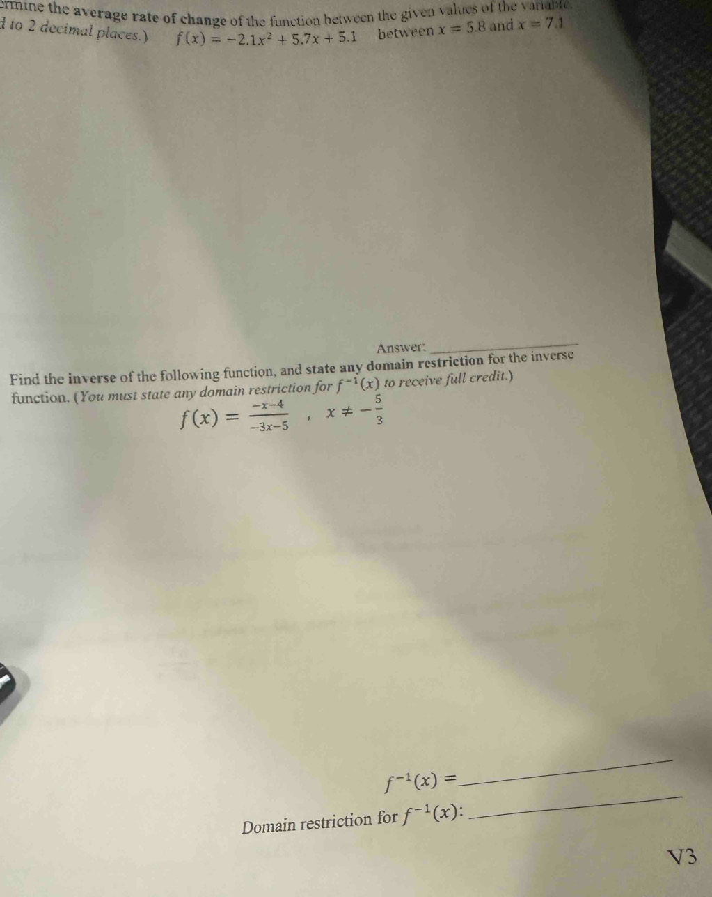 ermine the average rate of change of the function between the given values of the variable. 
d to 2 decimal places.) f(x)=-2.1x^2+5.7x+5.1 between x=5.8 and x=7.1
Answer: 
_ 
Find the inverse of the following function, and state any domain restriction for the inverse 
function. (You must state any domain restriction for f^(-1)(x) to receive full credit.)
f(x)= (-x-4)/-3x-5 , x!= - 5/3 
f^(-1)(x)=
_ 
Domain restriction for f^(-1)(x) : 
_ 
V3
